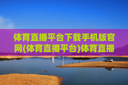 体育直播平台下载手机版官网(体育直播平台)体育直播平台下载手机版官网-官方下载入口