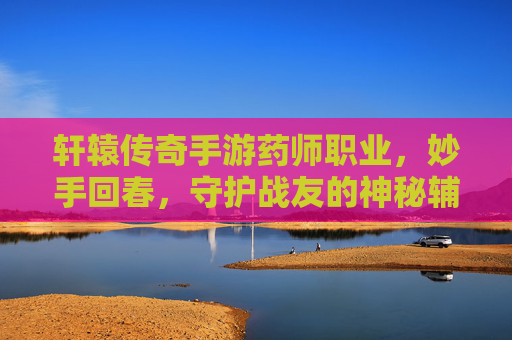 轩辕传奇手游药师职业，妙手回春，守护战友的神秘辅助者
