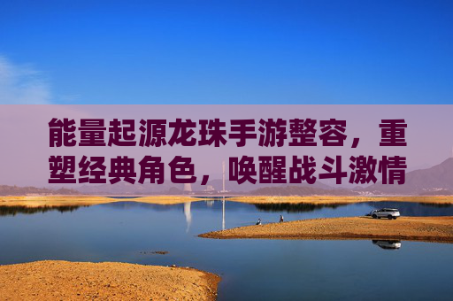 能量起源龙珠手游整容,重塑经典角色,唤醒战斗激情的全新体验