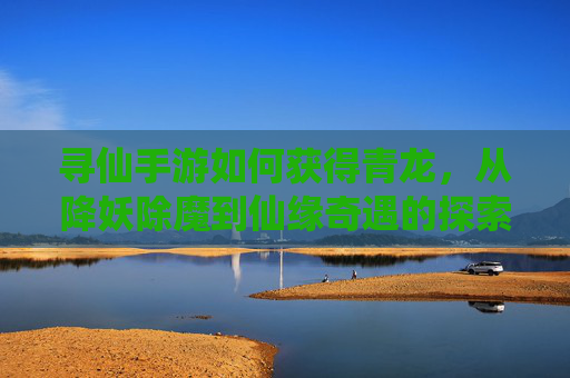 寻仙手游如何获得青龙,从降妖除魔到仙缘奇遇的探索指南