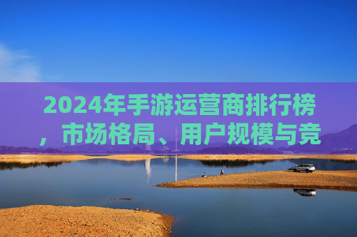 2024年手游运营商排行榜,市场格局、用户规模与竞争策略深度解析