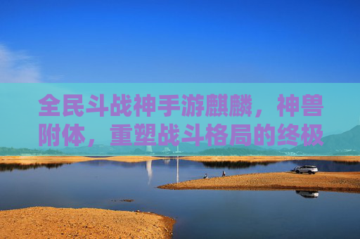全民斗战神手游麒麟，神兽附体，重塑战斗格局的终极神宠，全民斗战神手游麒麟，神兽附体，重塑战斗格局的终极神宠