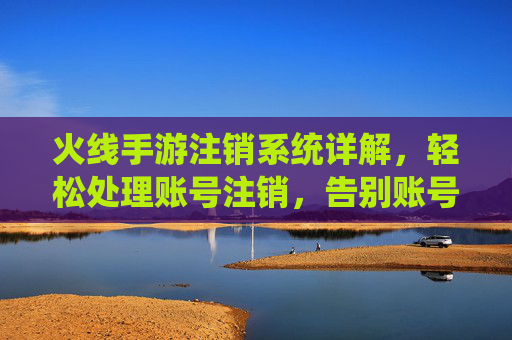 火线手游注销系统详解,轻松处理账号注销,告别账号闲置烦恼