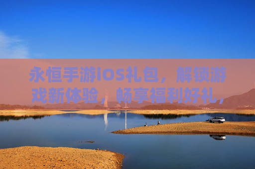 永恒手游iOS礼包，解锁游戏新体验，畅享福利好礼，永恒手游iOS礼包，解锁游戏新体验，畅享福利好礼
