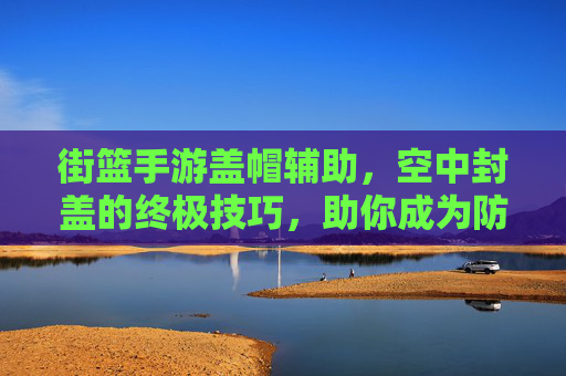 街篮手游盖帽辅助，空中封盖的终极技巧，助你成为防守传奇