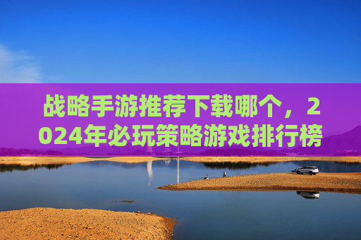 战略手游推荐下载哪个，2024年必玩策略游戏排行榜，从新手到高手都能上手的精品推荐