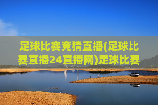 足球比赛竞猜直播(足球比赛直播24直播网)足球比赛竞猜直播，24直播网官方赛事直播平台
