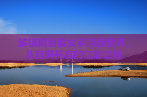 解锁网易倩女手游新世界，从官网开启的江湖之旅
