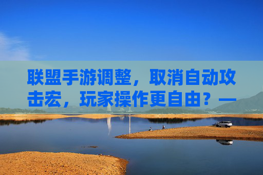联盟手游调整,取消自动攻击宏,玩家操作更自由?——平衡与策略的重新考究,联盟手游调整,取消自动攻击宏,玩家操作更自由?——平衡与策略的重新考究