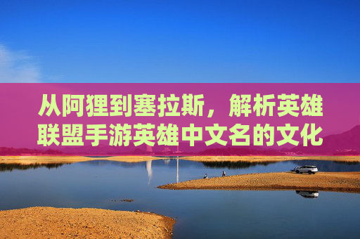 从阿狸到塞拉斯,解析英雄联盟手游英雄中文名的文化内涵与游戏魅力