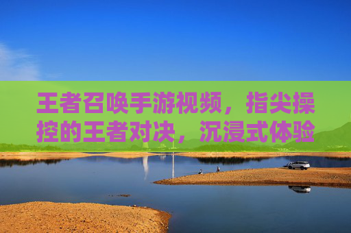 王者召唤手游视频,指尖操控的王者对决,沉浸式体验的全新升级,王者召唤手游视频,指尖操控的王者对决,沉浸式体验的全新升级