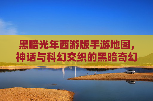 黑暗光年西游版手游地图，神话与科幻交织的黑暗奇幻冒险世界