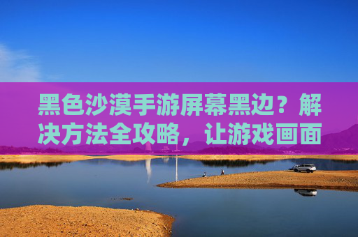 黑色沙漠手游屏幕黑边？解决方法全攻略，让游戏画面更清晰！黑色沙漠手游屏幕黑边？解决方法全攻略，让游戏画面更清晰！