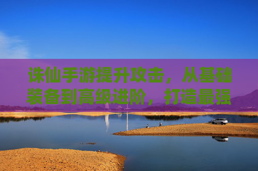 诛仙手游提升攻击,从基础装备到高级进阶,打造最强战力指南