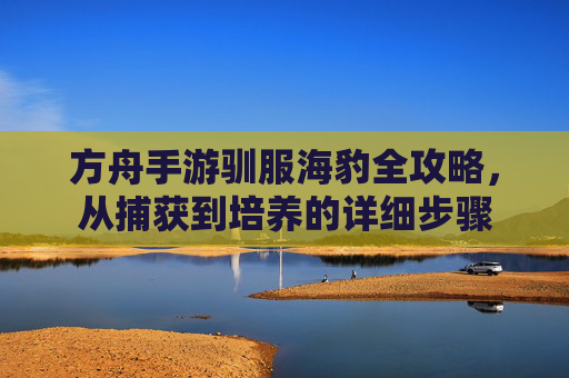 方舟手游驯服海豹全攻略,从捕获到培养的详细步骤
