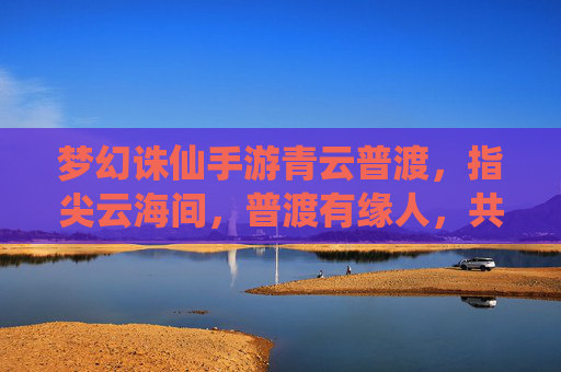 梦幻诛仙手游青云普渡,指尖云海间,普渡有缘人,共筑仙侠新篇章