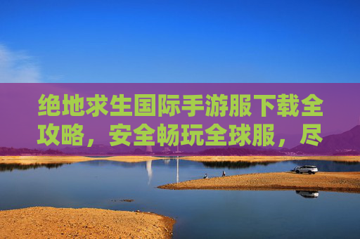 绝地求生国际手游服下载全攻略,安全畅玩全球服,尽享原汁原味PUBG体验