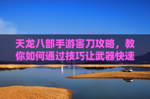 天龙八部手游害刀攻略,教你如何通过技巧让武器快速报废