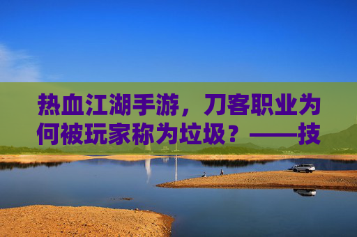 热血江湖手游，刀客职业为何被玩家称为垃圾？——技能失衡与职业价值的再思考，热血江湖手游刀客职业为何被玩家称为垃圾？技能失衡与职业价值的再思考
