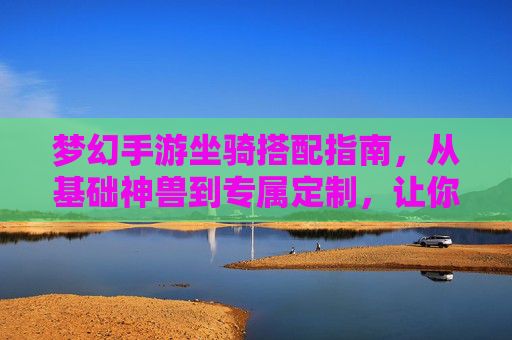 梦幻手游坐骑搭配指南，从基础神兽到专属定制，让你的坐骑成为游戏中的移动名片