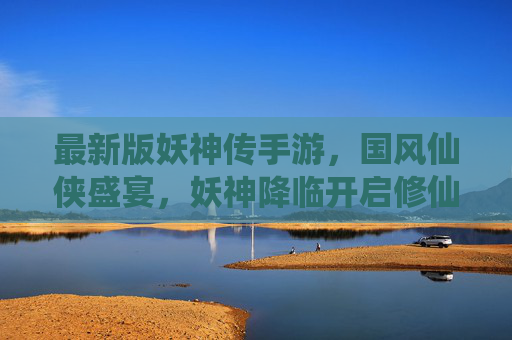 最新版妖神传手游,国风仙侠盛宴,妖神降临开启修仙新纪元