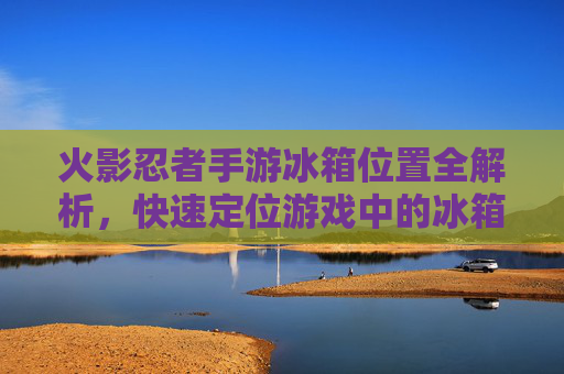火影忍者手游冰箱位置全解析,快速定位游戏中的冰箱位置