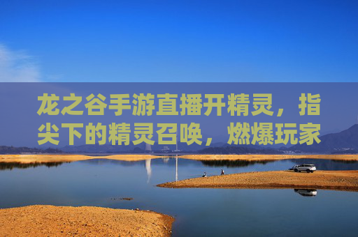龙之谷手游直播开精灵,指尖下的精灵召唤,燃爆玩家期待!