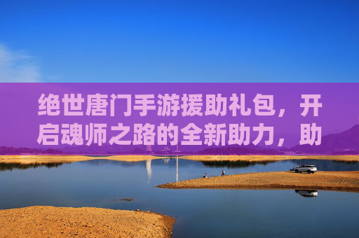 绝世唐门手游援助礼包，开启魂师之路的全新助力，助你轻松畅玩，体验更精彩！绝世唐门手游援助礼包，开启魂师之路新助力，轻松畅玩更精彩