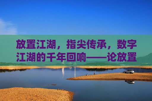 放置江湖，指尖传承，数字江湖的千年回响——论放置类手游如何激活传统文化基因