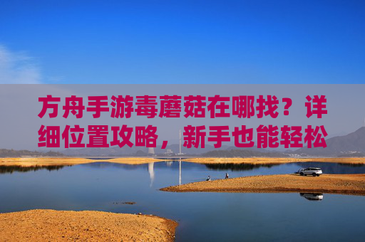 方舟手游毒蘑菇在哪找？详细位置攻略，新手也能轻松获取
