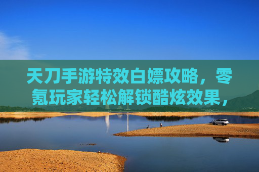天刀手游特效白嫖攻略,零氪玩家轻松解锁酷炫效果,告别氪金焦虑,天刀手游特效白嫖攻略,零氪玩家轻松解锁酷炫效果,告别氪金焦虑