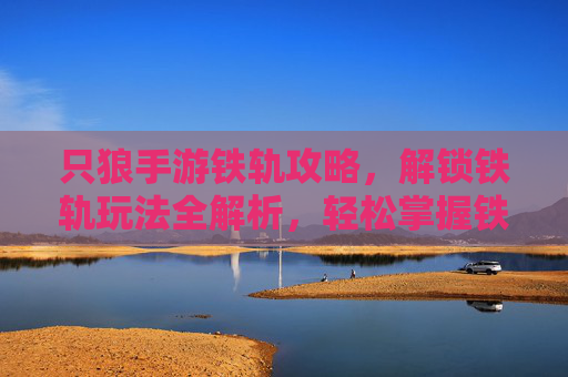 只狼手游铁轨攻略，解锁铁轨玩法全解析，轻松掌握铁轨移动技巧