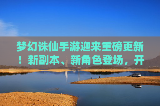 梦幻诛仙手游迎来重磅更新！新副本、新角色登场，开启全新仙侠篇章，梦幻诛仙手游重磅更新，新副本、新角色登场，开启仙侠新篇章