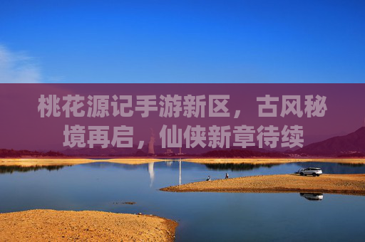 桃花源记手游新区,古风秘境再启,仙侠新章待续