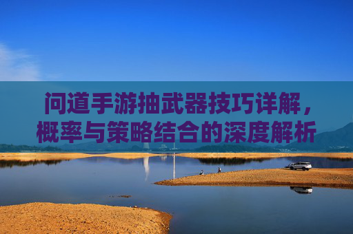 问道手游抽武器技巧详解,概率与策略结合的深度解析,问道手游抽武器技巧详解,概率与策略结合的深度解析