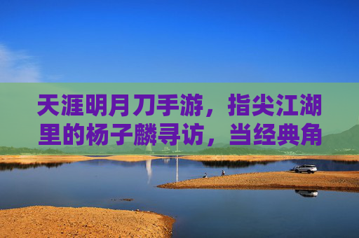 天涯明月刀手游，指尖江湖里的杨子麟寻访，当经典角色再遇玩家，温暖如初，指尖江湖杨子麟寻访，经典角色再遇玩家，温暖如初的江湖重逢