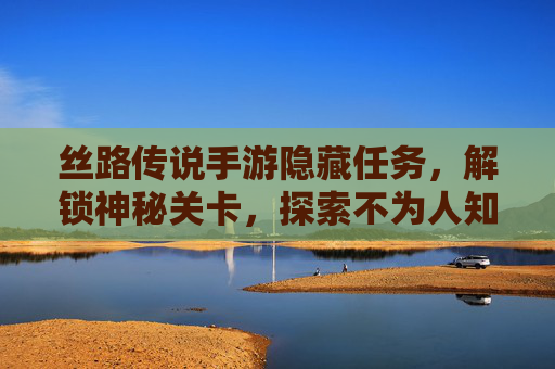 丝路传说手游隐藏任务，解锁神秘关卡，探索不为人知的奖励之旅