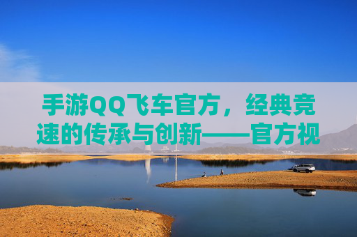 手游QQ飞车官方，经典竞速的传承与创新——官方视角下的飞车世界魅力与未来展望
