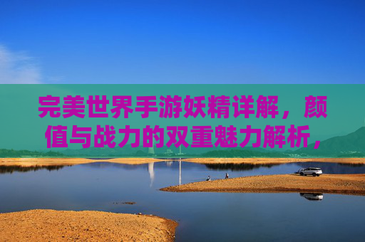 完美世界手游妖精详解，颜值与战力的双重魅力解析，完美世界手游妖精详解，颜值与战力的双重魅力解析