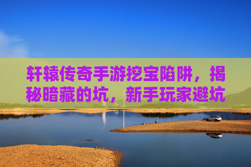 轩辕传奇手游挖宝陷阱,揭秘暗藏的坑,新手玩家避坑指南