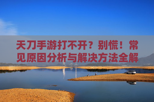 天刀手游打不开?别慌!常见原因分析与解决方法全解析