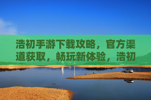 浩初手游下载攻略，官方渠道获取，畅玩新体验，浩初手游下载攻略，官方渠道获取，畅玩新体验