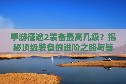 手游征途2装备最高几级?揭秘顶级装备的进阶之路与等级天花板,手游征途2装备最高几级?揭秘顶级装备的进阶之路与等级天花板