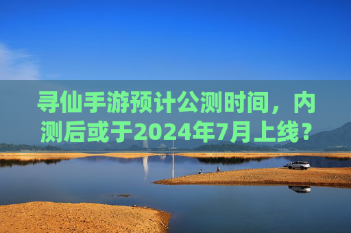 寻仙手游预计公测时间,内测后或于2024年7月上线?官方最新进展解析,寻仙手游公测时间曝光?内测后或2024年7月上线,官方最新进展解析