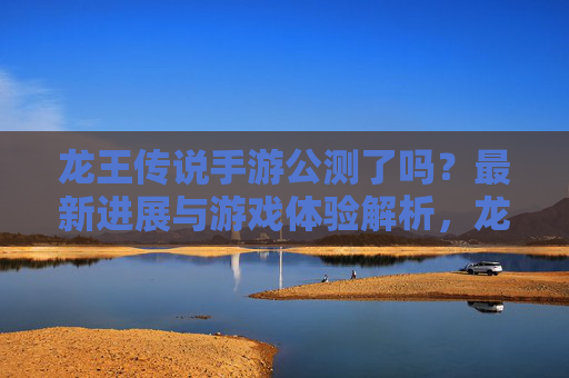 龙王传说手游公测了吗？最新进展与游戏体验解析，龙王传说手游公测了吗？最新进展与游戏体验解析