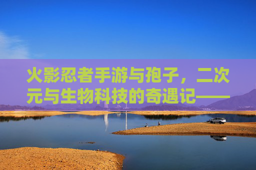 火影忍者手游与孢子，二次元与生物科技的奇遇记——当忍术遇上生物进化，火影忍者手游与孢子，二次元与生物科技的奇遇记——忍术遇上生物进化