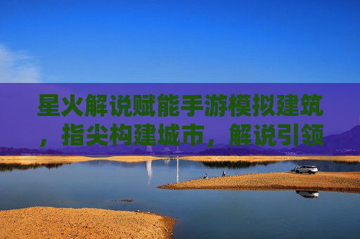 星火解说赋能手游模拟建筑，指尖构建城市，解说引领体验新高度