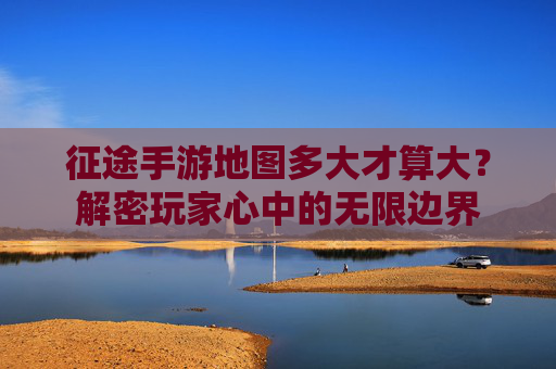 征途手游地图多大才算大？解密玩家心中的无限边界