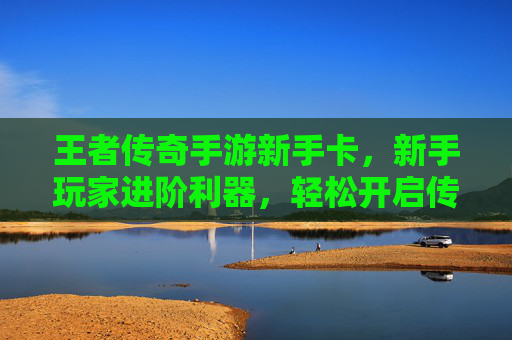 王者传奇手游新手卡，新手玩家进阶利器，轻松开启传奇新篇章，王者传奇手游新手卡，新手玩家进阶利器，轻松开启传奇新篇章