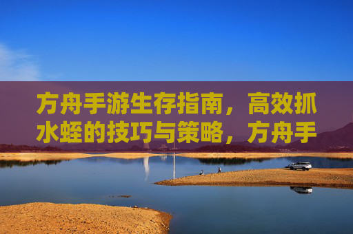 方舟手游生存指南,高效抓水蛭的技巧与策略,方舟手游生存指南,高效抓水蛭的技巧与策略